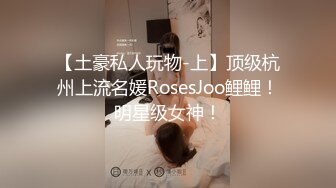 【土豪私人玩物-上】顶级杭州上流名媛RosesJoo鲤鲤！明星级女神！