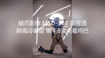 猫爪影像 MSD-168 拿捏酒醉高冷御姐 嫩毛B紧夹着鸡巴